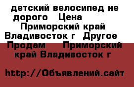 детский велосипед не дорого › Цена ­ 1 000 - Приморский край, Владивосток г. Другое » Продам   . Приморский край,Владивосток г.